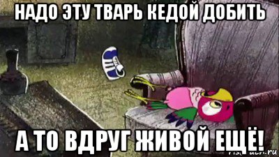надо эту тварь кедой добить а то вдруг живой ещё!