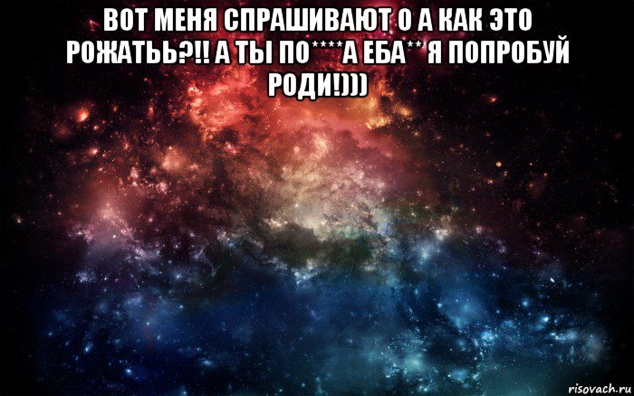 вот меня спрашивают о а как это рожатьь?!! а ты по****а еба** я попробуй роди!))) , Мем Просто космос