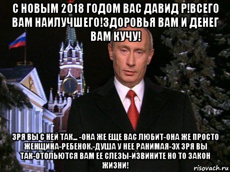 с новым 2о18 годом вас давид р!всего вам наилучшего!здоровья вам и денег вам кучу! зря вы с ней так... -она же еще вас любит-она же просто женщина-ребенок.-душа у нее ранимая-эх зря вы так-отольются вам ее слезы-извините но то закон жизни!