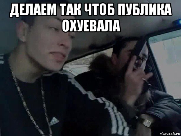 делаем так чтоб публика охуевала 
