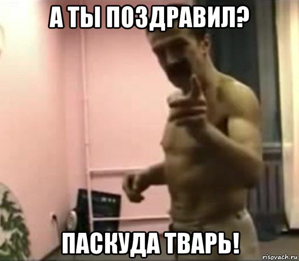 а ты поздравил? паскуда тварь!