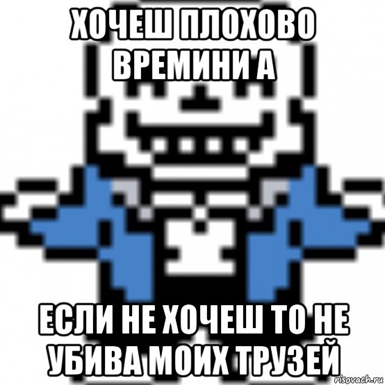 хочеш плохово времини а если не хочеш то не убива моих трузей