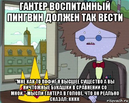 гантер воспитанный пингвин должен так вести "мне как то пофиг я высшее существо а вы ничтожные букашки в сравнении со мной."-мысли гантера в голове. что он реально сказал: кккк