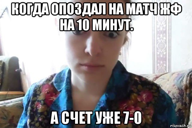 когда опоздал на матч жф на 10 минут. а счет уже 7-0, Мем    Скайп файлообменник