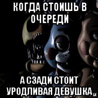 когда стоишь в очереди а сзади стоит уродливая девушка