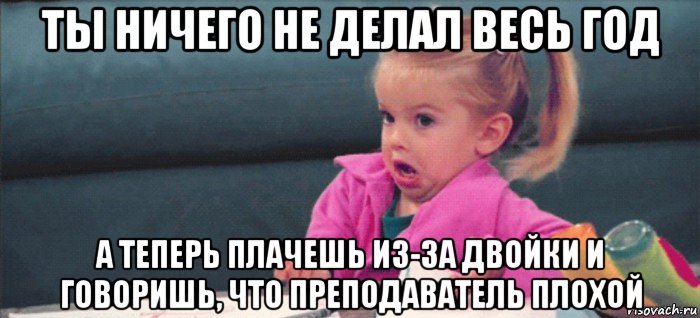 ты ничего не делал весь год а теперь плачешь из-за двойки и говоришь, что преподаватель плохой, Мем  Ты говоришь (девочка возмущается)