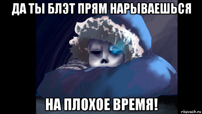 да ты блэт прям нарываешься на плохое время!