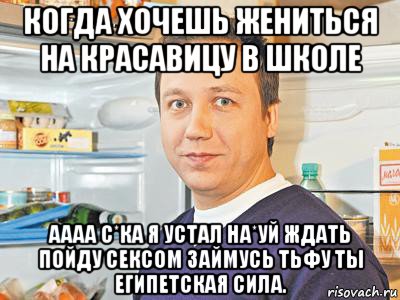 когда хочешь жениться на красавицу в школе аааа с*ка я устал на*уй ждать пойду сексом займусь тьфу ты египетская сила.