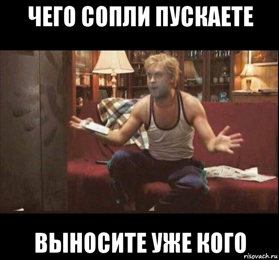 чего сопли пускаете выносите уже кого