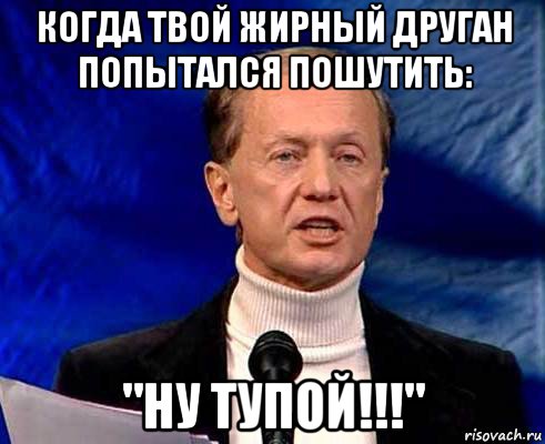 когда твой жирный друган попытался пошутить: "ну тупой!!!"