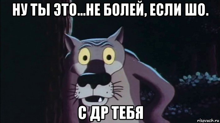 ну ты это...не болей, если шо. с др тебя
