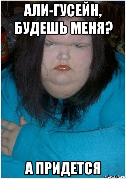 али-гусейн, будешь меня? а придется