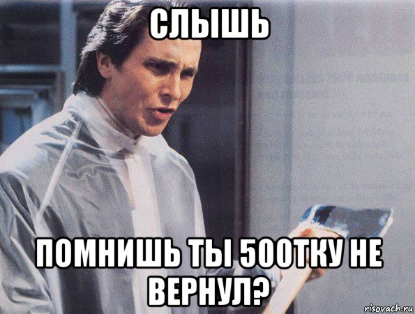 слышь помнишь ты 500тку не вернул?