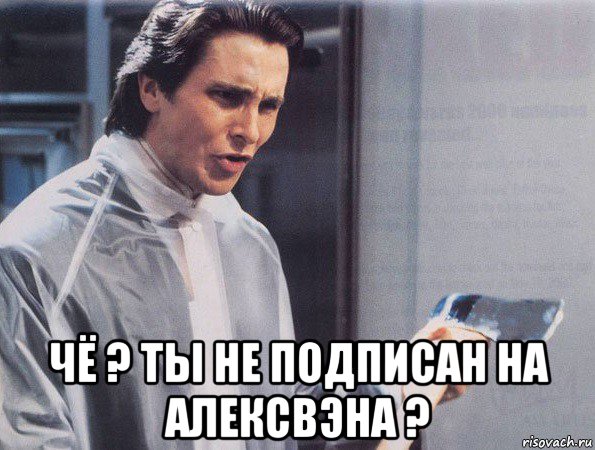  чё ? ты не подписан на алексвэна ?