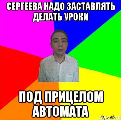 сергеева надо заставлять делать уроки под прицелом автомата