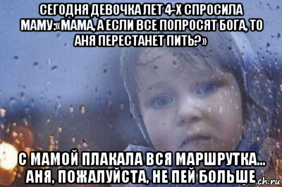 сегодня девочка лет 4-х спросила маму:«мама, а если все попросят бога, то аня перестанет пить?» с мамой плакала вся маршрутка... аня, пожалуйста, не пей больше