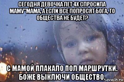 сегодня девочка лет 4х спросила маму"мама, а если все попросят бога, то общества не будет? с мамой плакало пол маршрутки. боже выключи общество.