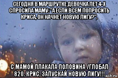 сегодня в маршрутке девочка лет 4-х спросила маму: "а если всем попросить криса, он начнет новую лигу?". с мамой плакала половина /глобал 820. крис, запускай новую лигу!!!