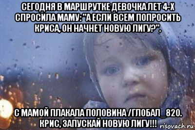 сегодня в маршрутке девочка лет 4-х спросила маму: "а если всем попросить криса, он начнет новую лигу?". с мамой плакала половина /глобал_820. крис, запускай новую лигу!!!