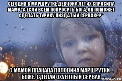 сегодня в маршрутке девчока лет 4х спросила маму "а если всем попросить бога, он поможет сделать турику пиздатый сервак??" с мамой плакала половина маршрутки... боже. сделай охуенный сервак