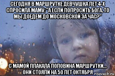 сегодня в маршрутке девчушка лет 4-х спросила маму: "а если попросить бога, то мы доедем до московской за час?" с мамой плакала половина маршрутки... они стояли на 50 лет октября