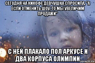 сегодня на кикофе девчушка спросила, "а если отменить шоу, то мы увеличим продажи" с ней плакало пол аркусе и два корпуса олимпии
