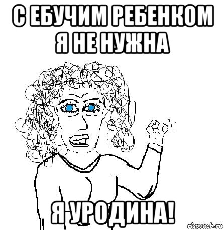 с ебучим ребенком я не нужна я уродина!