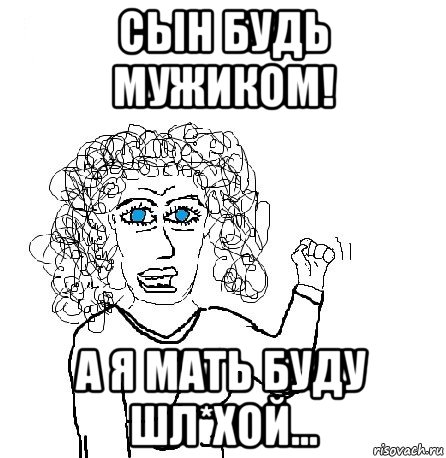 сын будь мужиком! а я мать буду шл*хой...