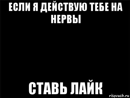 если я действую тебе на нервы ставь лайк