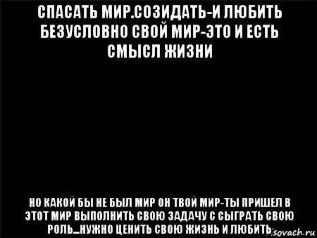 спасать мир.созидать-и любить безусловно свой мир-это и есть смысл жизни но какой бы не был мир он твой мир-ты пришел в этот мир выполнить свою задачу с сыграть свою роль...нужно ценить свою жизнь и любить