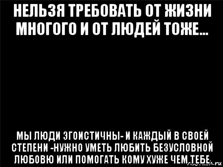 нельзя требовать от жизни многого и от людей тоже... мы люди эгоистичны- и каждый в своей степени -нужно уметь любить безусловной любовю или помогать кому хуже чем тебе