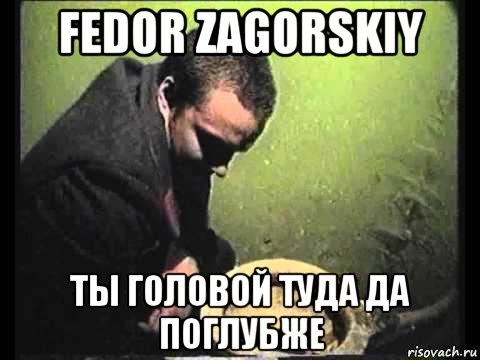 fedor zagorskiy ты головой туда да поглубже