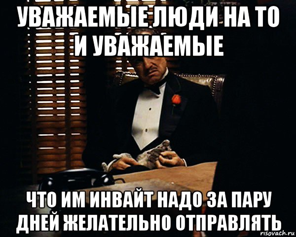 уважаемые люди на то и уважаемые что им инвайт надо за пару дней желательно отправлять