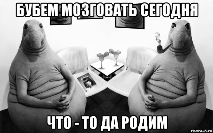 бубем мозговать сегодня что - то да родим