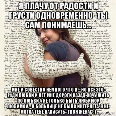 я плачу от радости и грусти одновременно -ты сам понимаешь... мне и совестно немного что я ...но все это- ради любви и нет мне дороги назад-хочу жить по любви.а не только быть любимой любимой.- в больнице не было интернета-я не могла тебе написать- твоя жена(? )