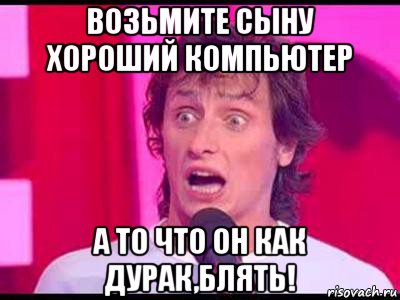 возьмите сыну хороший компьютер а то что он как дурак,блять!