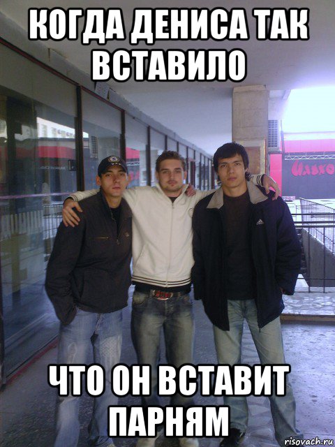 когда дениса так вставило что он вставит парням