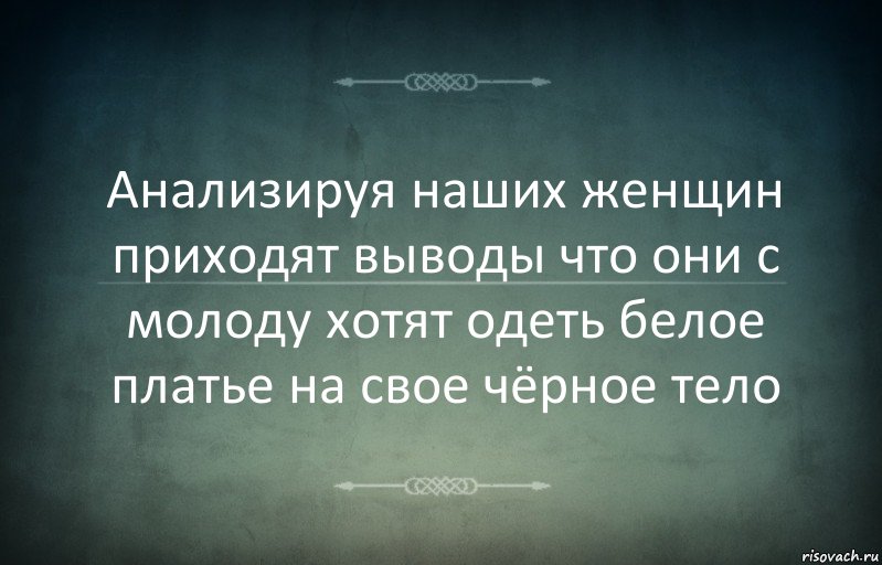 Анализируя наших женщин приходят выводы что они с молоду хотят одеть белое платье на свое чёрное тело