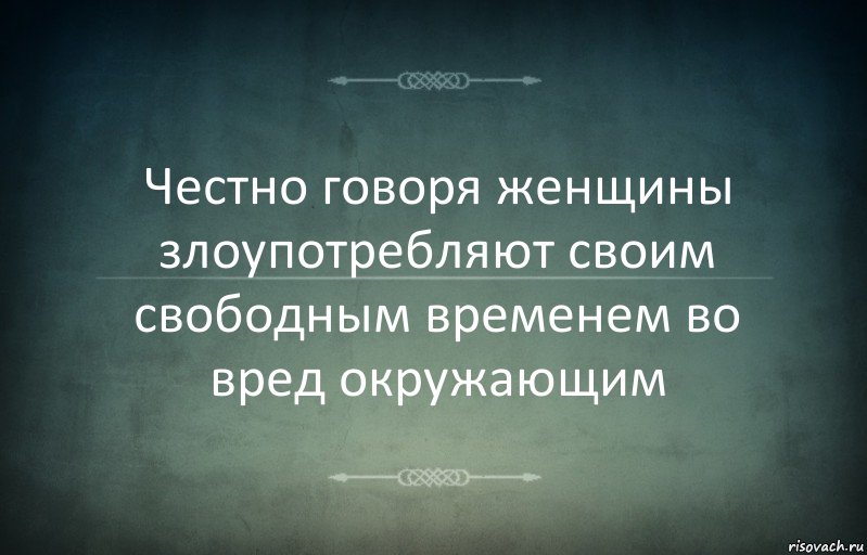 Честно говоря женщины злоупотребляют своим свободным временем во вред окружающим