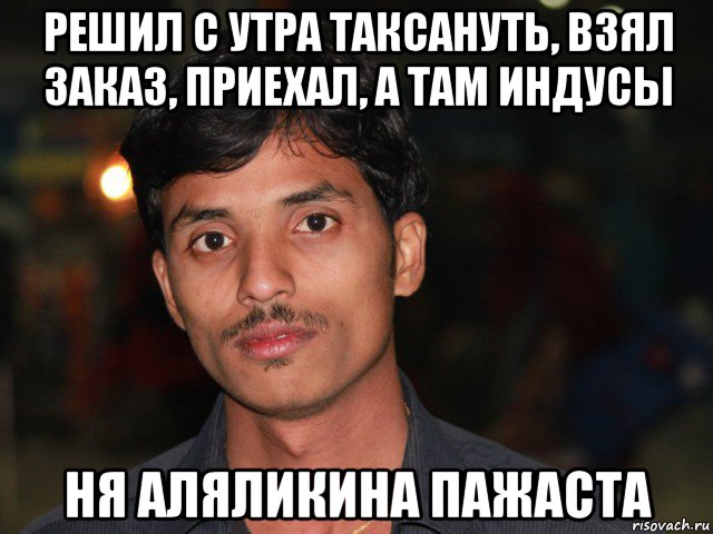 решил с утра таксануть, взял заказ, приехал, а там индусы ня аляликина пажаста