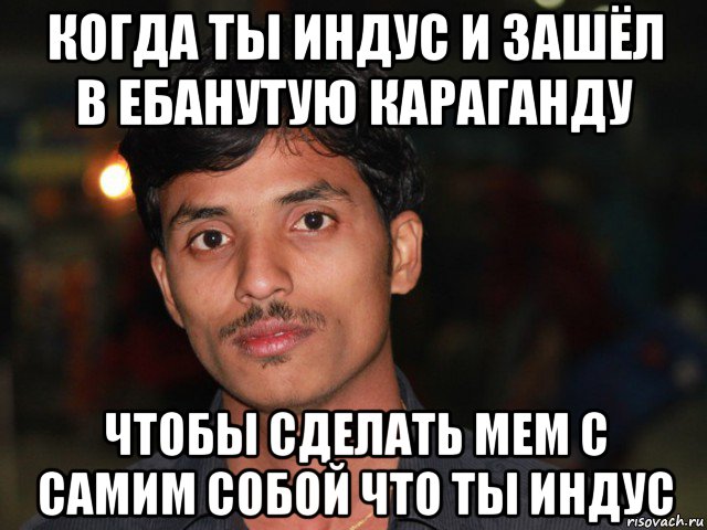 когда ты индус и зашёл в ебанутую караганду чтобы сделать мем с самим собой что ты индус