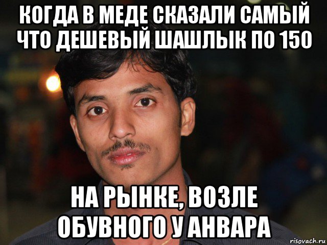 когда в меде сказали самый что дешевый шашлык по 150 на рынке, возле обувного у анвара