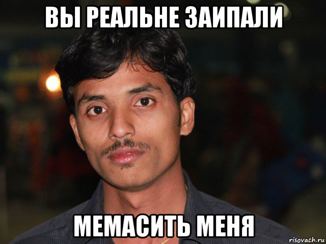вы реальне заипали мемасить меня