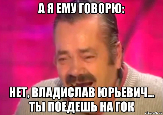 а я ему говорю: нет, владислав юрьевич... ты поедешь на гок, Мем  Испанец