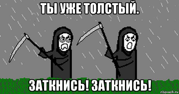 ты уже толстый. заткнись! заткнись!
