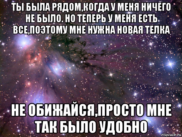 ты была рядом,когда у меня ничего не было. но теперь у меня есть все,поэтому мне нужна новая телка не обижайся,просто мне так было удобно, Мем Космос