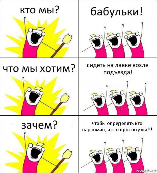 кто мы? бабульки! что мы хотим? сидеть на лавке возле подъезда! зачем? чтобы определять кто наркоман, а кто проститутка!!!