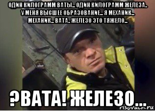один килограмм ваты... один килограмм железа.. у меня высшее образование... я механик... механик... вата.. железо это тяжело... ?вата! железо...