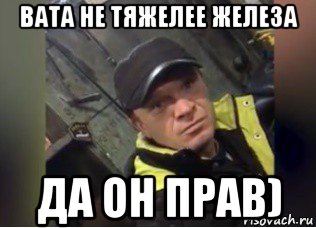 вата не тяжелее железа да он прав)
