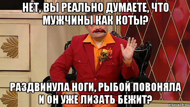 нет, вы реально думаете, что мужчины как коты? раздвинула ноги, рыбой повоняла и он уже лизать бежит?